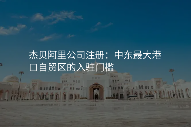 杰贝阿里公司注册:中东最大港口自贸区的入驻门槛