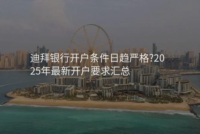 迪拜银行开户条件日趋严格?2025年最新开户要求汇总