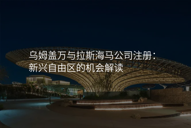 乌姆盖万与拉斯海马公司注册:新兴自由区的机会解读