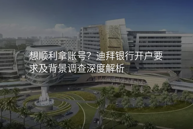 想顺利拿账号?迪拜银行开户要求及背景调查深度解析