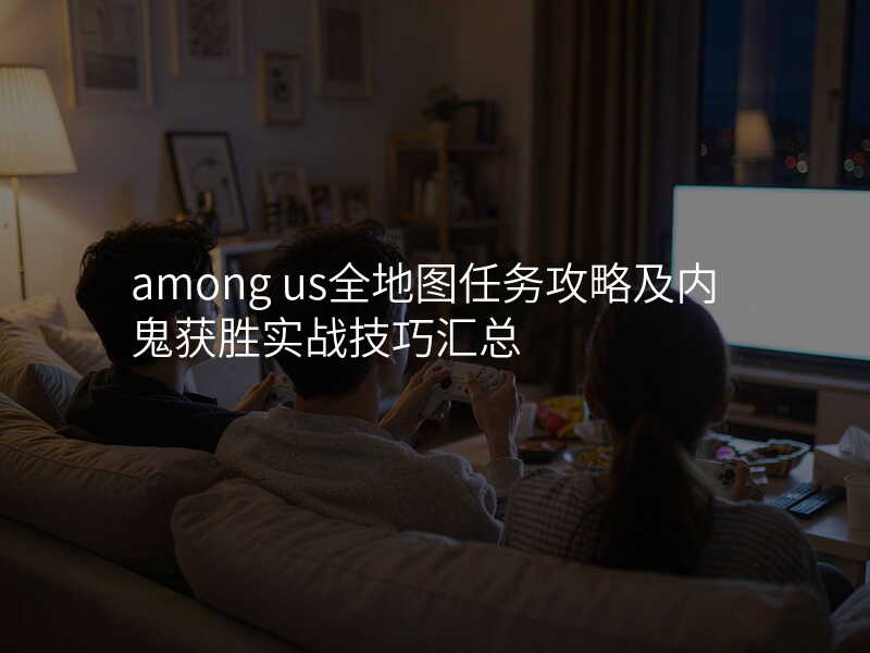 among us全地图任务攻略及内鬼获胜实战技巧汇总