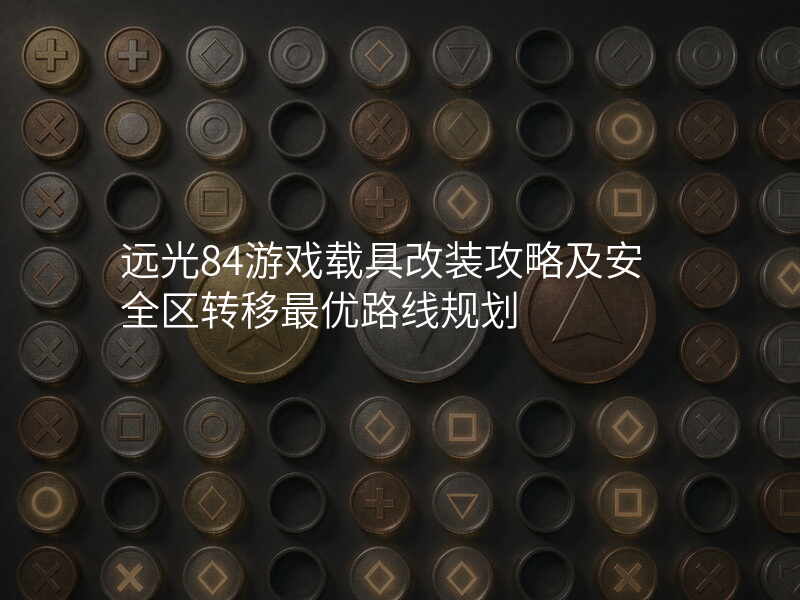 远光84游戏载具改装攻略及安全区转移最优路线规划
